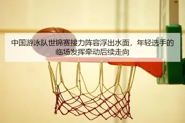 中国游泳队世锦赛接力阵容浮出水面，年轻选手的临场发挥牵动后续走向
